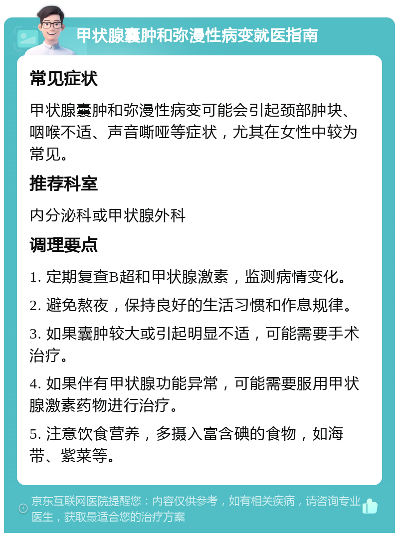 甲状腺囊肿和弥漫性病变就医指南 常见症状 甲状腺囊肿和弥漫性病变可能会引起颈部肿块、咽喉不适、声音嘶哑等症状，尤其在女性中较为常见。 推荐科室 内分泌科或甲状腺外科 调理要点 1. 定期复查B超和甲状腺激素，监测病情变化。 2. 避免熬夜，保持良好的生活习惯和作息规律。 3. 如果囊肿较大或引起明显不适，可能需要手术治疗。 4. 如果伴有甲状腺功能异常，可能需要服用甲状腺激素药物进行治疗。 5. 注意饮食营养，多摄入富含碘的食物，如海带、紫菜等。