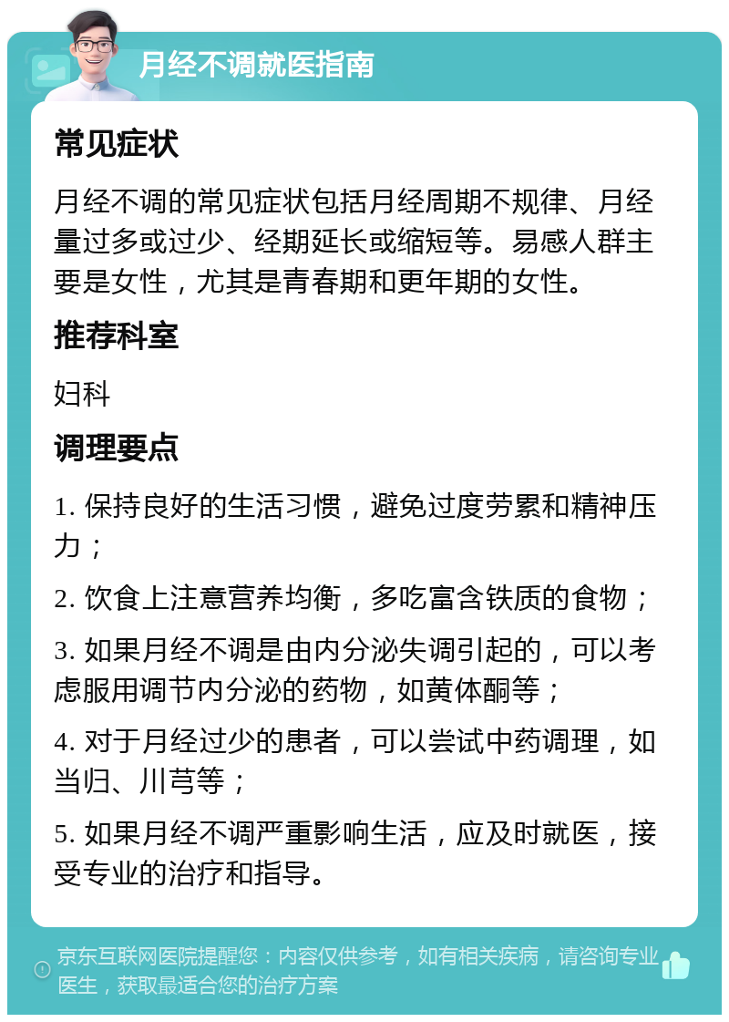 月经不调就医指南 常见症状 月经不调的常见症状包括月经周期不规律、月经量过多或过少、经期延长或缩短等。易感人群主要是女性，尤其是青春期和更年期的女性。 推荐科室 妇科 调理要点 1. 保持良好的生活习惯，避免过度劳累和精神压力； 2. 饮食上注意营养均衡，多吃富含铁质的食物； 3. 如果月经不调是由内分泌失调引起的，可以考虑服用调节内分泌的药物，如黄体酮等； 4. 对于月经过少的患者，可以尝试中药调理，如当归、川芎等； 5. 如果月经不调严重影响生活，应及时就医，接受专业的治疗和指导。