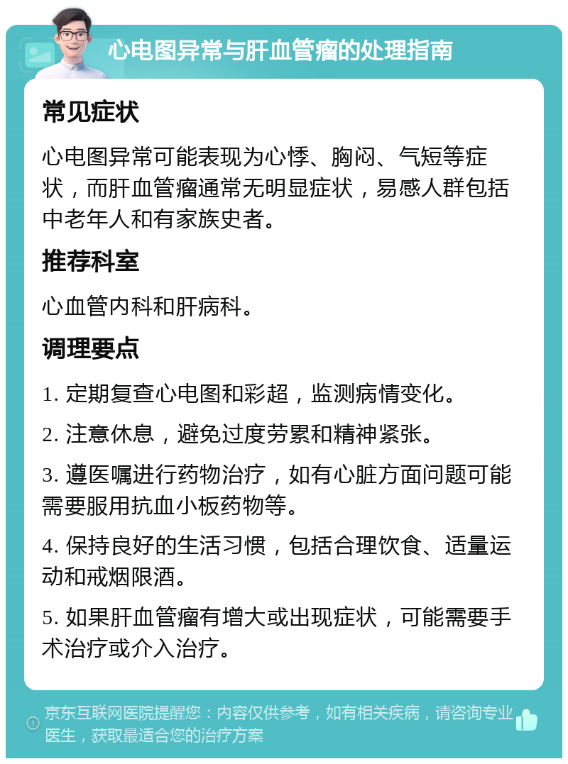 心电图异常与肝血管瘤的处理指南 常见症状 心电图异常可能表现为心悸、胸闷、气短等症状，而肝血管瘤通常无明显症状，易感人群包括中老年人和有家族史者。 推荐科室 心血管内科和肝病科。 调理要点 1. 定期复查心电图和彩超，监测病情变化。 2. 注意休息，避免过度劳累和精神紧张。 3. 遵医嘱进行药物治疗，如有心脏方面问题可能需要服用抗血小板药物等。 4. 保持良好的生活习惯，包括合理饮食、适量运动和戒烟限酒。 5. 如果肝血管瘤有增大或出现症状，可能需要手术治疗或介入治疗。