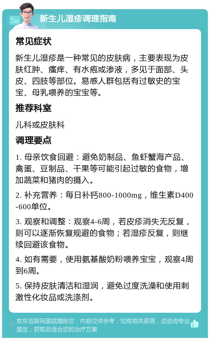 新生儿湿疹调理指南 常见症状 新生儿湿疹是一种常见的皮肤病，主要表现为皮肤红肿、瘙痒、有水疱或渗液，多见于面部、头皮、四肢等部位。易感人群包括有过敏史的宝宝、母乳喂养的宝宝等。 推荐科室 儿科或皮肤科 调理要点 1. 母亲饮食回避：避免奶制品、鱼虾蟹海产品、禽蛋、豆制品、干果等可能引起过敏的食物，增加蔬菜和猪肉的摄入。 2. 补充营养：每日补钙800-1000mg，维生素D400-600单位。 3. 观察和调整：观察4-6周，若皮疹消失无反复，则可以逐渐恢复规避的食物；若湿疹反复，则继续回避该食物。 4. 如有需要，使用氨基酸奶粉喂养宝宝，观察4周到6周。 5. 保持皮肤清洁和湿润，避免过度洗澡和使用刺激性化妆品或洗涤剂。