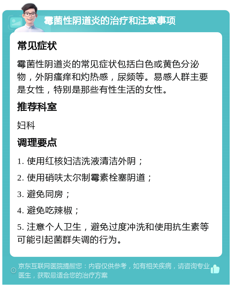 霉菌性阴道炎的治疗和注意事项 常见症状 霉菌性阴道炎的常见症状包括白色或黄色分泌物，外阴瘙痒和灼热感，尿频等。易感人群主要是女性，特别是那些有性生活的女性。 推荐科室 妇科 调理要点 1. 使用红核妇洁洗液清洁外阴； 2. 使用硝呋太尔制霉素栓塞阴道； 3. 避免同房； 4. 避免吃辣椒； 5. 注意个人卫生，避免过度冲洗和使用抗生素等可能引起菌群失调的行为。