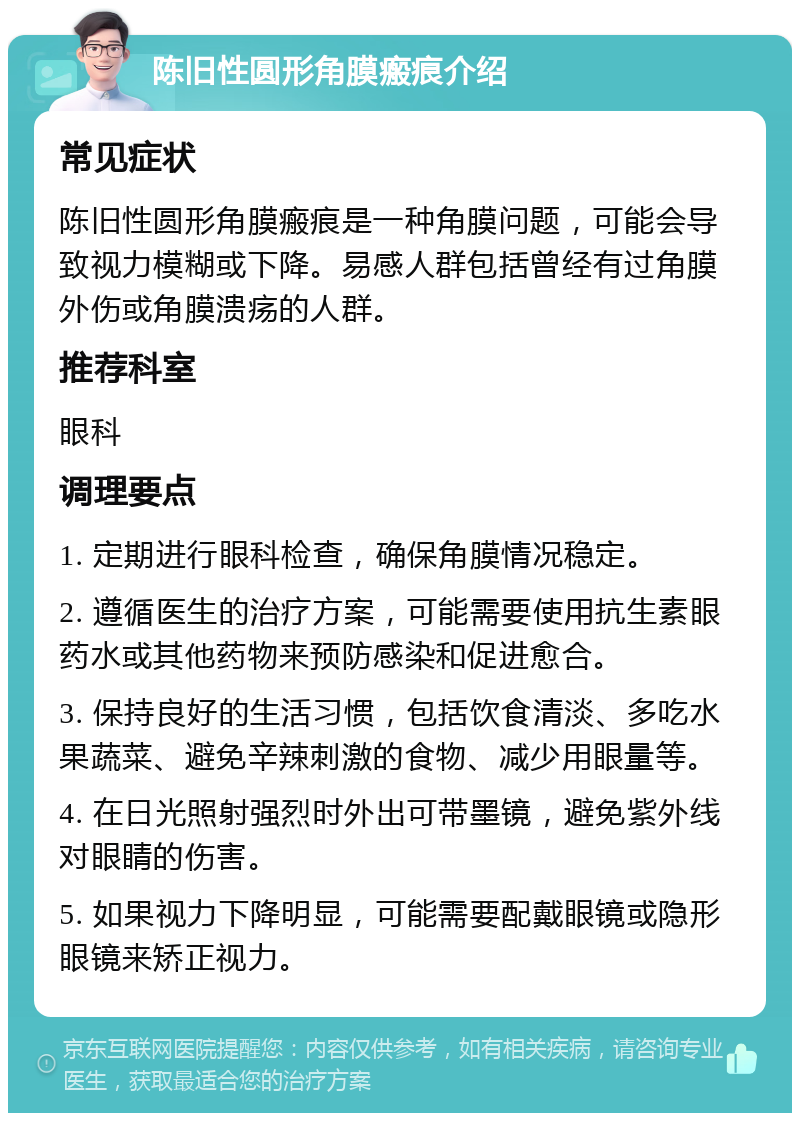 陈旧性圆形角膜瘢痕介绍 常见症状 陈旧性圆形角膜瘢痕是一种角膜问题，可能会导致视力模糊或下降。易感人群包括曾经有过角膜外伤或角膜溃疡的人群。 推荐科室 眼科 调理要点 1. 定期进行眼科检查，确保角膜情况稳定。 2. 遵循医生的治疗方案，可能需要使用抗生素眼药水或其他药物来预防感染和促进愈合。 3. 保持良好的生活习惯，包括饮食清淡、多吃水果蔬菜、避免辛辣刺激的食物、减少用眼量等。 4. 在日光照射强烈时外出可带墨镜，避免紫外线对眼睛的伤害。 5. 如果视力下降明显，可能需要配戴眼镜或隐形眼镜来矫正视力。