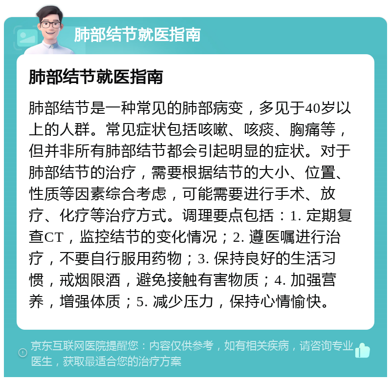 肺部结节就医指南 肺部结节就医指南 肺部结节是一种常见的肺部病变，多见于40岁以上的人群。常见症状包括咳嗽、咳痰、胸痛等，但并非所有肺部结节都会引起明显的症状。对于肺部结节的治疗，需要根据结节的大小、位置、性质等因素综合考虑，可能需要进行手术、放疗、化疗等治疗方式。调理要点包括：1. 定期复查CT，监控结节的变化情况；2. 遵医嘱进行治疗，不要自行服用药物；3. 保持良好的生活习惯，戒烟限酒，避免接触有害物质；4. 加强营养，增强体质；5. 减少压力，保持心情愉快。