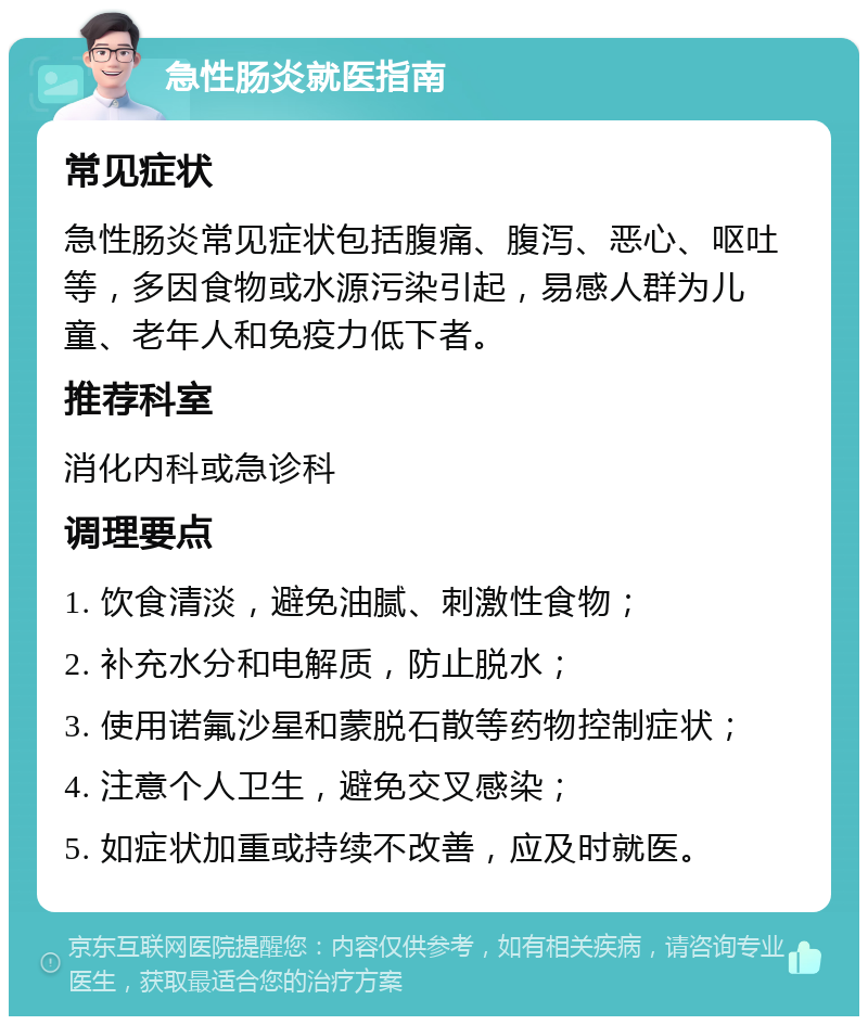 急性肠炎就医指南 常见症状 急性肠炎常见症状包括腹痛、腹泻、恶心、呕吐等，多因食物或水源污染引起，易感人群为儿童、老年人和免疫力低下者。 推荐科室 消化内科或急诊科 调理要点 1. 饮食清淡，避免油腻、刺激性食物； 2. 补充水分和电解质，防止脱水； 3. 使用诺氟沙星和蒙脱石散等药物控制症状； 4. 注意个人卫生，避免交叉感染； 5. 如症状加重或持续不改善，应及时就医。