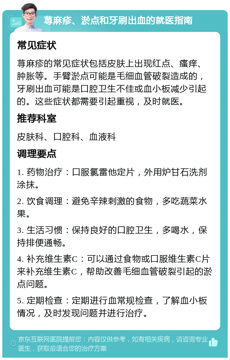 荨麻疹、淤点和牙刷出血的就医指南 常见症状 荨麻疹的常见症状包括皮肤上出现红点、瘙痒、肿胀等。手臂淤点可能是毛细血管破裂造成的，牙刷出血可能是口腔卫生不佳或血小板减少引起的。这些症状都需要引起重视，及时就医。 推荐科室 皮肤科、口腔科、血液科 调理要点 1. 药物治疗：口服氯雷他定片，外用炉甘石洗剂涂抹。 2. 饮食调理：避免辛辣刺激的食物，多吃蔬菜水果。 3. 生活习惯：保持良好的口腔卫生，多喝水，保持排便通畅。 4. 补充维生素C：可以通过食物或口服维生素C片来补充维生素C，帮助改善毛细血管破裂引起的淤点问题。 5. 定期检查：定期进行血常规检查，了解血小板情况，及时发现问题并进行治疗。