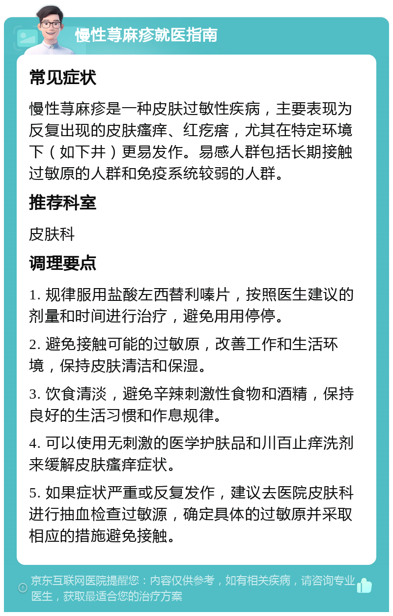 慢性荨麻疹就医指南 常见症状 慢性荨麻疹是一种皮肤过敏性疾病，主要表现为反复出现的皮肤瘙痒、红疙瘩，尤其在特定环境下（如下井）更易发作。易感人群包括长期接触过敏原的人群和免疫系统较弱的人群。 推荐科室 皮肤科 调理要点 1. 规律服用盐酸左西替利嗪片，按照医生建议的剂量和时间进行治疗，避免用用停停。 2. 避免接触可能的过敏原，改善工作和生活环境，保持皮肤清洁和保湿。 3. 饮食清淡，避免辛辣刺激性食物和酒精，保持良好的生活习惯和作息规律。 4. 可以使用无刺激的医学护肤品和川百止痒洗剂来缓解皮肤瘙痒症状。 5. 如果症状严重或反复发作，建议去医院皮肤科进行抽血检查过敏源，确定具体的过敏原并采取相应的措施避免接触。