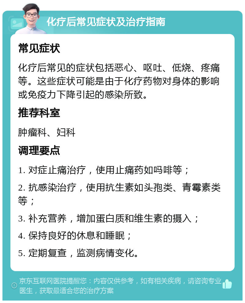 化疗后常见症状及治疗指南 常见症状 化疗后常见的症状包括恶心、呕吐、低烧、疼痛等。这些症状可能是由于化疗药物对身体的影响或免疫力下降引起的感染所致。 推荐科室 肿瘤科、妇科 调理要点 1. 对症止痛治疗，使用止痛药如吗啡等； 2. 抗感染治疗，使用抗生素如头孢类、青霉素类等； 3. 补充营养，增加蛋白质和维生素的摄入； 4. 保持良好的休息和睡眠； 5. 定期复查，监测病情变化。