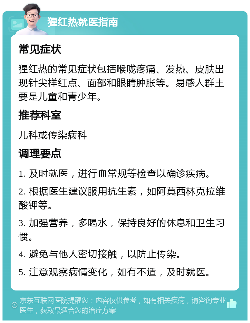 猩红热就医指南 常见症状 猩红热的常见症状包括喉咙疼痛、发热、皮肤出现针尖样红点、面部和眼睛肿胀等。易感人群主要是儿童和青少年。 推荐科室 儿科或传染病科 调理要点 1. 及时就医，进行血常规等检查以确诊疾病。 2. 根据医生建议服用抗生素，如阿莫西林克拉维酸钾等。 3. 加强营养，多喝水，保持良好的休息和卫生习惯。 4. 避免与他人密切接触，以防止传染。 5. 注意观察病情变化，如有不适，及时就医。