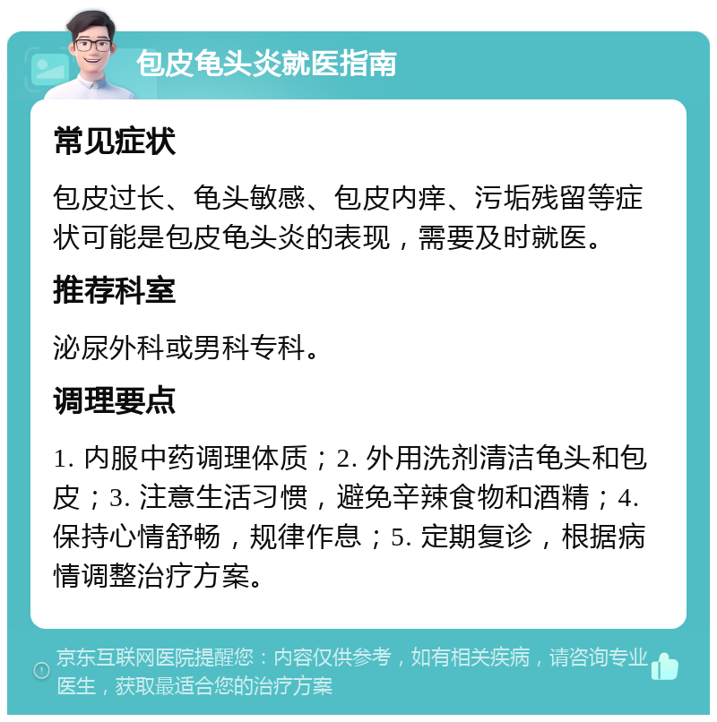 包皮龟头炎就医指南 常见症状 包皮过长、龟头敏感、包皮内痒、污垢残留等症状可能是包皮龟头炎的表现，需要及时就医。 推荐科室 泌尿外科或男科专科。 调理要点 1. 内服中药调理体质；2. 外用洗剂清洁龟头和包皮；3. 注意生活习惯，避免辛辣食物和酒精；4. 保持心情舒畅，规律作息；5. 定期复诊，根据病情调整治疗方案。