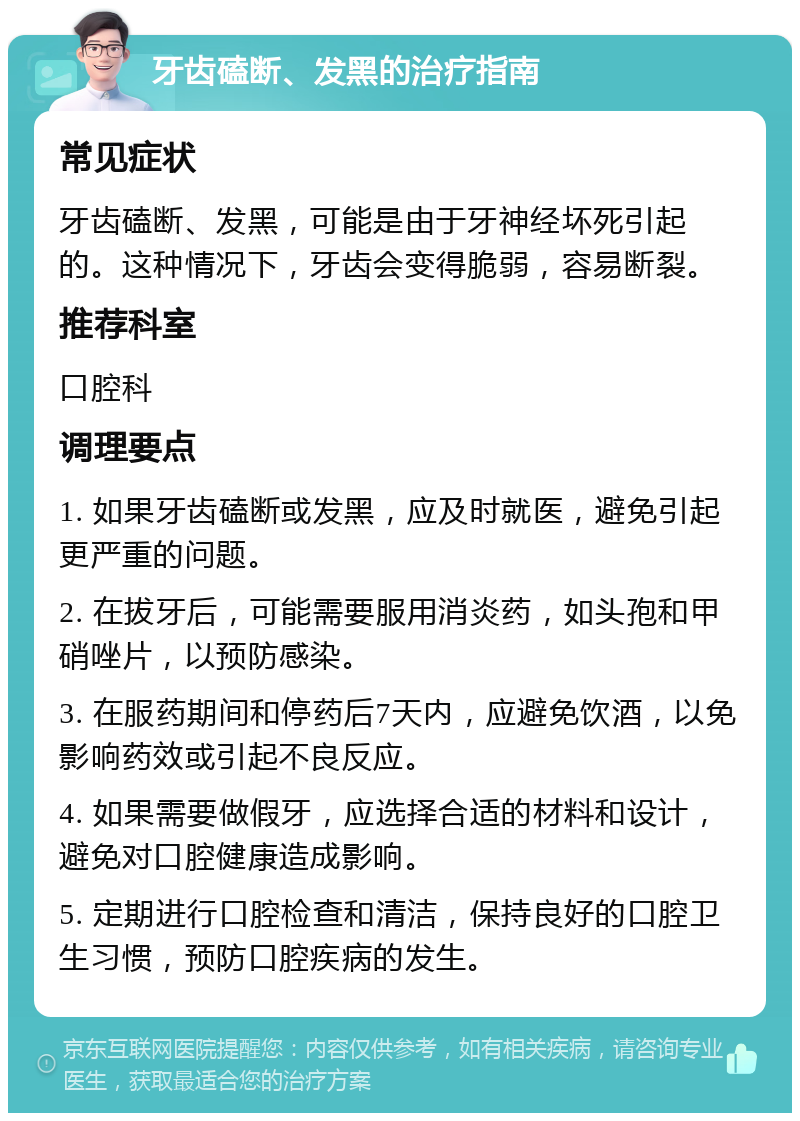 牙齿磕断、发黑的治疗指南 常见症状 牙齿磕断、发黑，可能是由于牙神经坏死引起的。这种情况下，牙齿会变得脆弱，容易断裂。 推荐科室 口腔科 调理要点 1. 如果牙齿磕断或发黑，应及时就医，避免引起更严重的问题。 2. 在拔牙后，可能需要服用消炎药，如头孢和甲硝唑片，以预防感染。 3. 在服药期间和停药后7天内，应避免饮酒，以免影响药效或引起不良反应。 4. 如果需要做假牙，应选择合适的材料和设计，避免对口腔健康造成影响。 5. 定期进行口腔检查和清洁，保持良好的口腔卫生习惯，预防口腔疾病的发生。