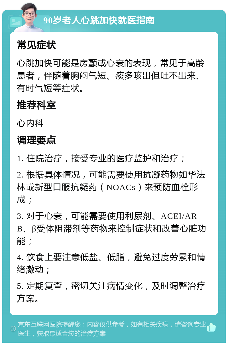 90岁老人心跳加快就医指南 常见症状 心跳加快可能是房颤或心衰的表现，常见于高龄患者，伴随着胸闷气短、痰多咳出但吐不出来、有时气短等症状。 推荐科室 心内科 调理要点 1. 住院治疗，接受专业的医疗监护和治疗； 2. 根据具体情况，可能需要使用抗凝药物如华法林或新型口服抗凝药（NOACs）来预防血栓形成； 3. 对于心衰，可能需要使用利尿剂、ACEI/ARB、β受体阻滞剂等药物来控制症状和改善心脏功能； 4. 饮食上要注意低盐、低脂，避免过度劳累和情绪激动； 5. 定期复查，密切关注病情变化，及时调整治疗方案。