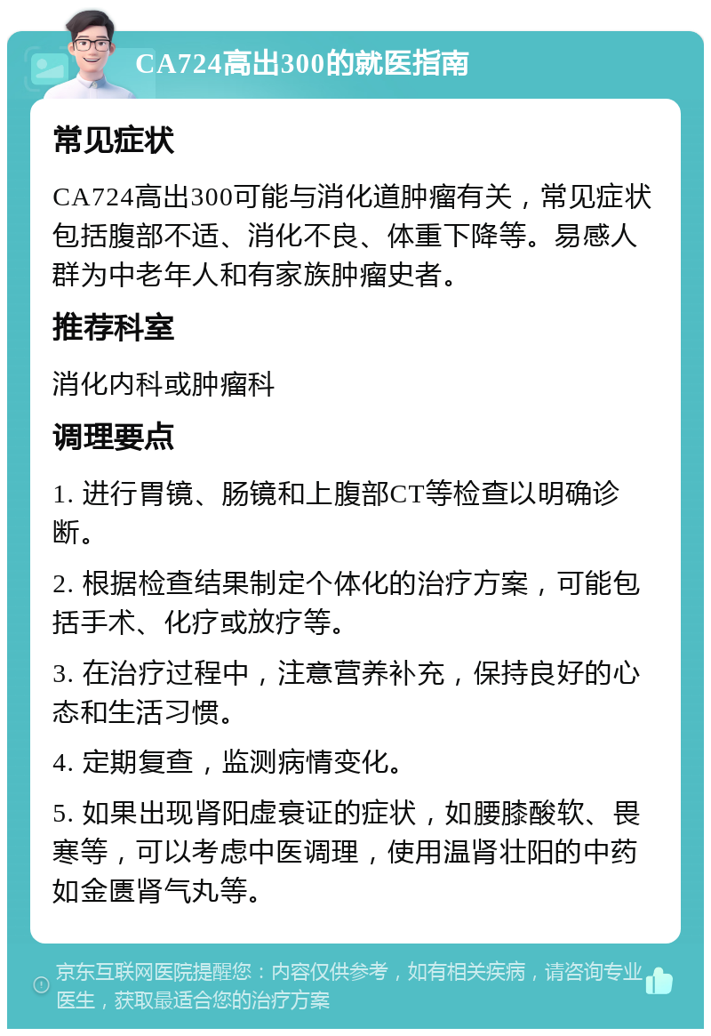 CA724高出300的就医指南 常见症状 CA724高出300可能与消化道肿瘤有关，常见症状包括腹部不适、消化不良、体重下降等。易感人群为中老年人和有家族肿瘤史者。 推荐科室 消化内科或肿瘤科 调理要点 1. 进行胃镜、肠镜和上腹部CT等检查以明确诊断。 2. 根据检查结果制定个体化的治疗方案，可能包括手术、化疗或放疗等。 3. 在治疗过程中，注意营养补充，保持良好的心态和生活习惯。 4. 定期复查，监测病情变化。 5. 如果出现肾阳虚衰证的症状，如腰膝酸软、畏寒等，可以考虑中医调理，使用温肾壮阳的中药如金匮肾气丸等。