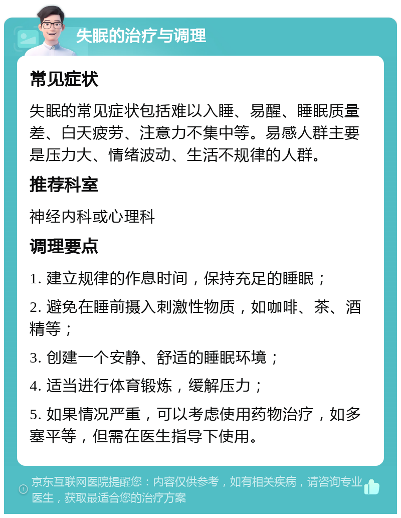 失眠的治疗与调理 常见症状 失眠的常见症状包括难以入睡、易醒、睡眠质量差、白天疲劳、注意力不集中等。易感人群主要是压力大、情绪波动、生活不规律的人群。 推荐科室 神经内科或心理科 调理要点 1. 建立规律的作息时间，保持充足的睡眠； 2. 避免在睡前摄入刺激性物质，如咖啡、茶、酒精等； 3. 创建一个安静、舒适的睡眠环境； 4. 适当进行体育锻炼，缓解压力； 5. 如果情况严重，可以考虑使用药物治疗，如多塞平等，但需在医生指导下使用。