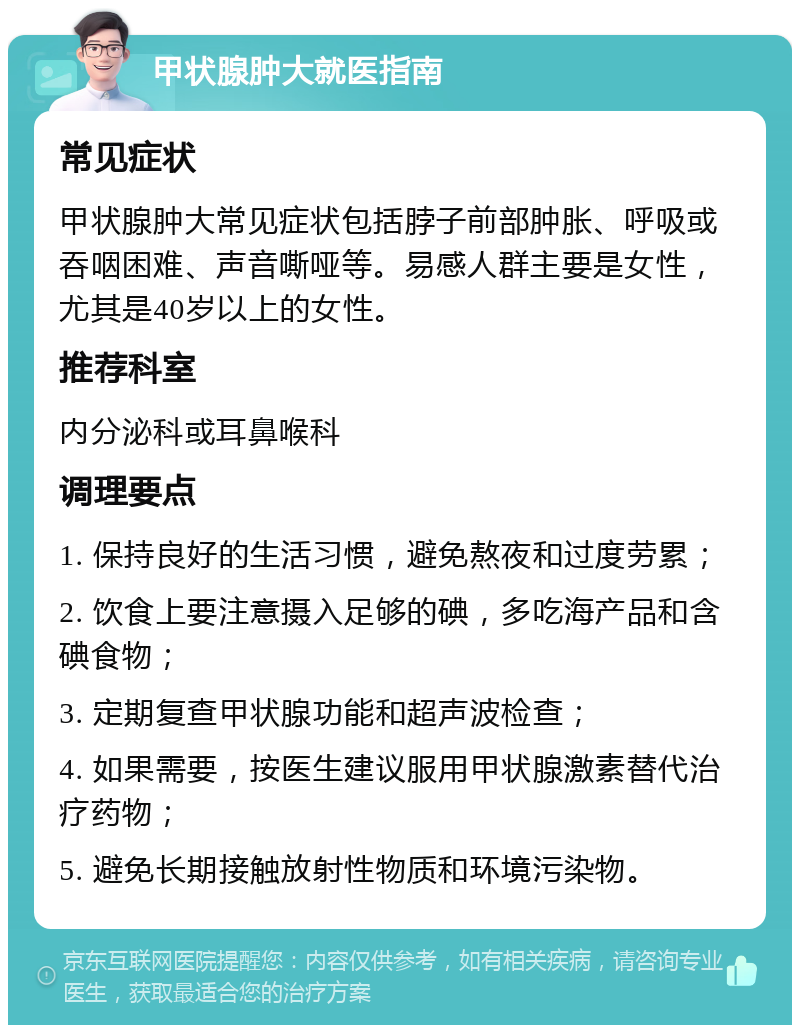 甲状腺肿大就医指南 常见症状 甲状腺肿大常见症状包括脖子前部肿胀、呼吸或吞咽困难、声音嘶哑等。易感人群主要是女性，尤其是40岁以上的女性。 推荐科室 内分泌科或耳鼻喉科 调理要点 1. 保持良好的生活习惯，避免熬夜和过度劳累； 2. 饮食上要注意摄入足够的碘，多吃海产品和含碘食物； 3. 定期复查甲状腺功能和超声波检查； 4. 如果需要，按医生建议服用甲状腺激素替代治疗药物； 5. 避免长期接触放射性物质和环境污染物。