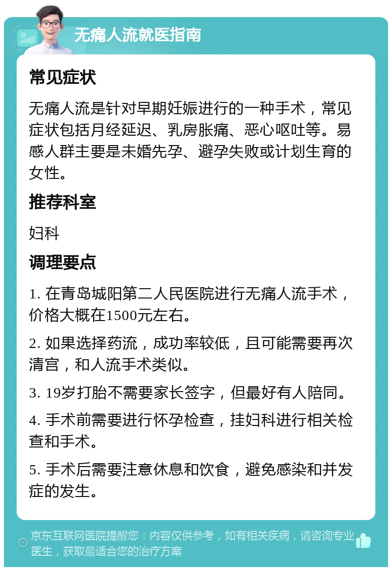 无痛人流就医指南 常见症状 无痛人流是针对早期妊娠进行的一种手术，常见症状包括月经延迟、乳房胀痛、恶心呕吐等。易感人群主要是未婚先孕、避孕失败或计划生育的女性。 推荐科室 妇科 调理要点 1. 在青岛城阳第二人民医院进行无痛人流手术，价格大概在1500元左右。 2. 如果选择药流，成功率较低，且可能需要再次清宫，和人流手术类似。 3. 19岁打胎不需要家长签字，但最好有人陪同。 4. 手术前需要进行怀孕检查，挂妇科进行相关检查和手术。 5. 手术后需要注意休息和饮食，避免感染和并发症的发生。