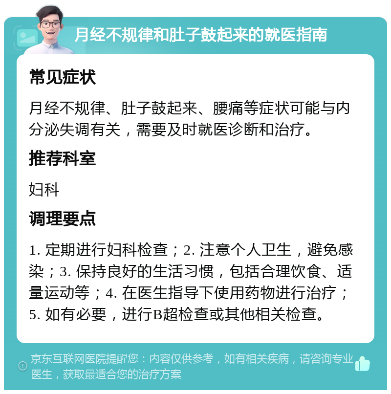 月经不规律和肚子鼓起来的就医指南 常见症状 月经不规律、肚子鼓起来、腰痛等症状可能与内分泌失调有关，需要及时就医诊断和治疗。 推荐科室 妇科 调理要点 1. 定期进行妇科检查；2. 注意个人卫生，避免感染；3. 保持良好的生活习惯，包括合理饮食、适量运动等；4. 在医生指导下使用药物进行治疗；5. 如有必要，进行B超检查或其他相关检查。