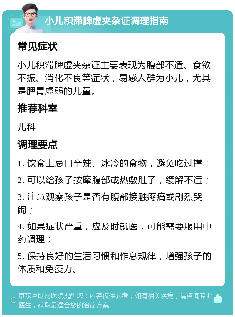 小儿积滞脾虚夹杂证调理指南 常见症状 小儿积滞脾虚夹杂证主要表现为腹部不适、食欲不振、消化不良等症状，易感人群为小儿，尤其是脾胃虚弱的儿童。 推荐科室 儿科 调理要点 1. 饮食上忌口辛辣、冰冷的食物，避免吃过撑； 2. 可以给孩子按摩腹部或热敷肚子，缓解不适； 3. 注意观察孩子是否有腹部接触疼痛或剧烈哭闹； 4. 如果症状严重，应及时就医，可能需要服用中药调理； 5. 保持良好的生活习惯和作息规律，增强孩子的体质和免疫力。