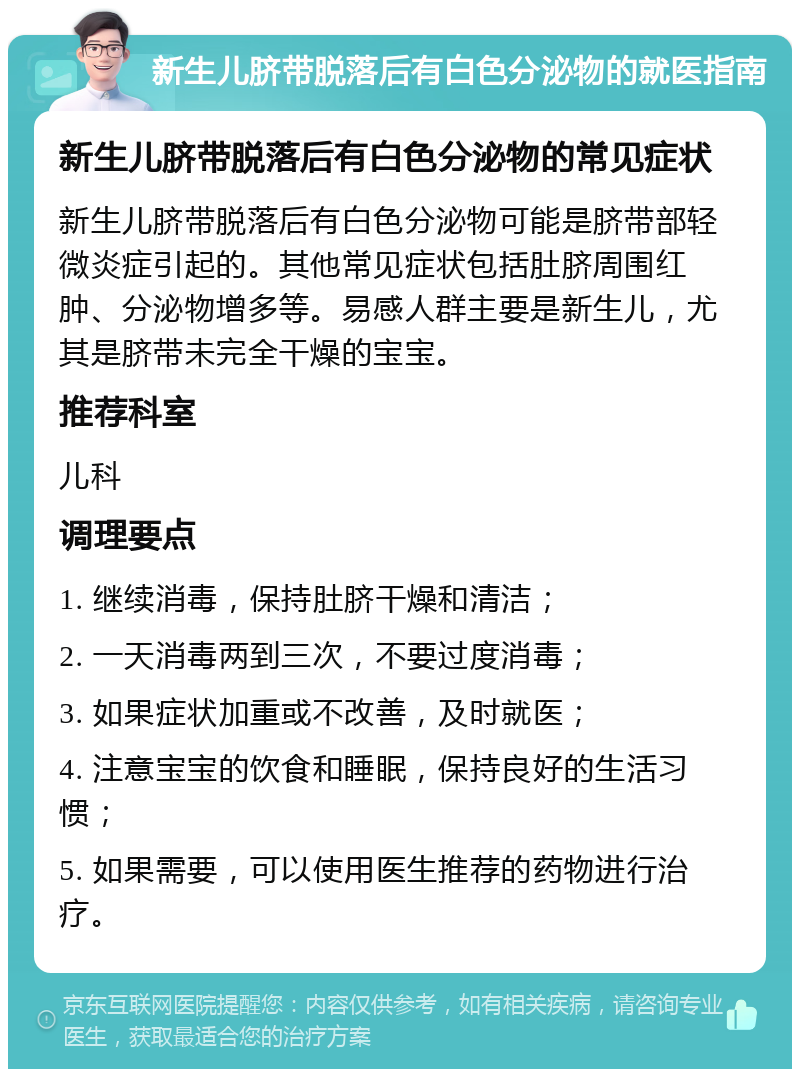 新生儿脐带脱落后有白色分泌物的就医指南 新生儿脐带脱落后有白色分泌物的常见症状 新生儿脐带脱落后有白色分泌物可能是脐带部轻微炎症引起的。其他常见症状包括肚脐周围红肿、分泌物增多等。易感人群主要是新生儿，尤其是脐带未完全干燥的宝宝。 推荐科室 儿科 调理要点 1. 继续消毒，保持肚脐干燥和清洁； 2. 一天消毒两到三次，不要过度消毒； 3. 如果症状加重或不改善，及时就医； 4. 注意宝宝的饮食和睡眠，保持良好的生活习惯； 5. 如果需要，可以使用医生推荐的药物进行治疗。