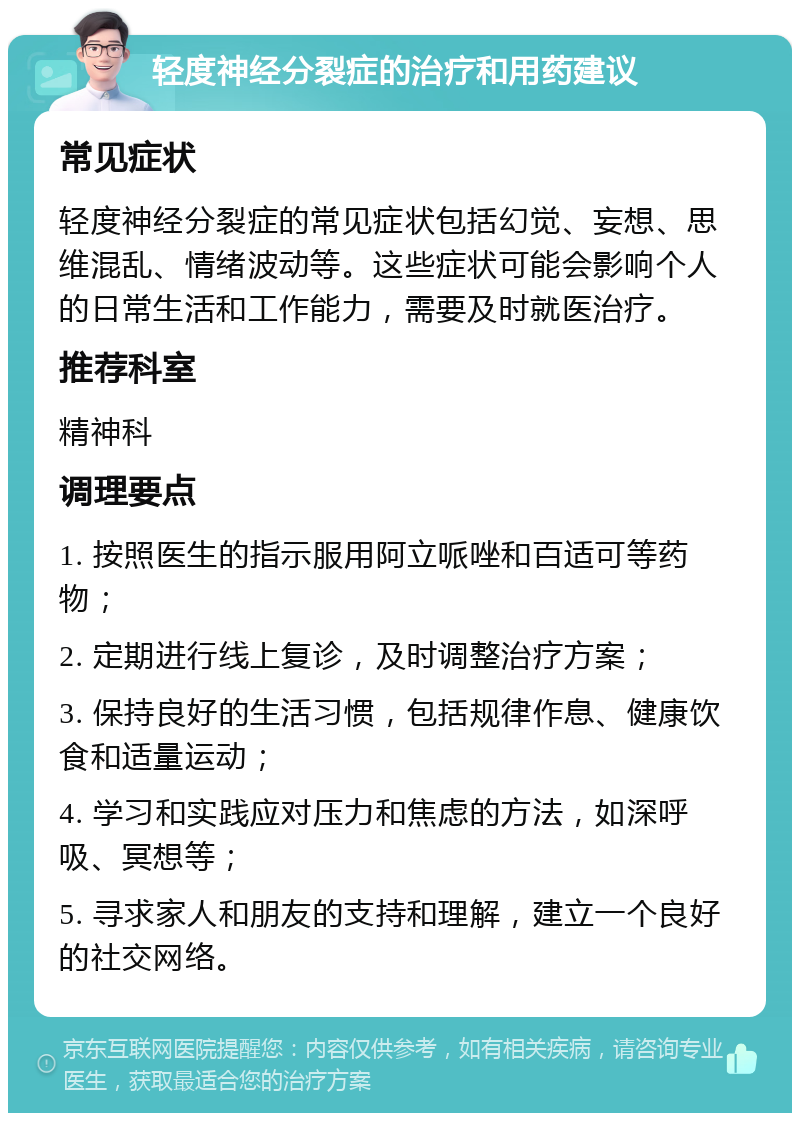 轻度神经分裂症的治疗和用药建议 常见症状 轻度神经分裂症的常见症状包括幻觉、妄想、思维混乱、情绪波动等。这些症状可能会影响个人的日常生活和工作能力，需要及时就医治疗。 推荐科室 精神科 调理要点 1. 按照医生的指示服用阿立哌唑和百适可等药物； 2. 定期进行线上复诊，及时调整治疗方案； 3. 保持良好的生活习惯，包括规律作息、健康饮食和适量运动； 4. 学习和实践应对压力和焦虑的方法，如深呼吸、冥想等； 5. 寻求家人和朋友的支持和理解，建立一个良好的社交网络。