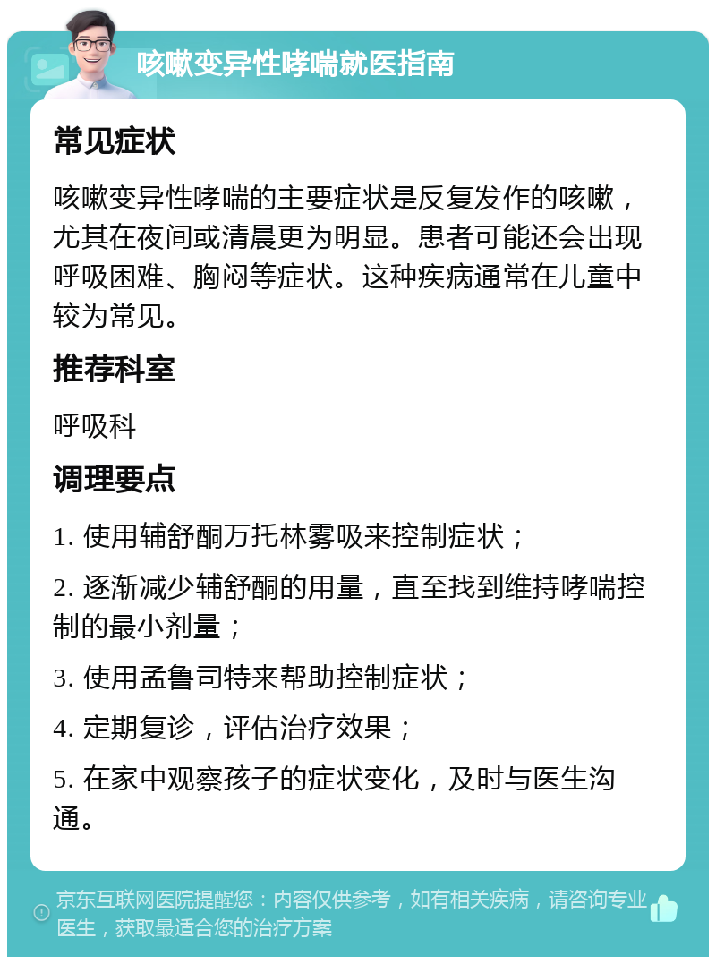 咳嗽变异性哮喘就医指南 常见症状 咳嗽变异性哮喘的主要症状是反复发作的咳嗽，尤其在夜间或清晨更为明显。患者可能还会出现呼吸困难、胸闷等症状。这种疾病通常在儿童中较为常见。 推荐科室 呼吸科 调理要点 1. 使用辅舒酮万托林雾吸来控制症状； 2. 逐渐减少辅舒酮的用量，直至找到维持哮喘控制的最小剂量； 3. 使用孟鲁司特来帮助控制症状； 4. 定期复诊，评估治疗效果； 5. 在家中观察孩子的症状变化，及时与医生沟通。