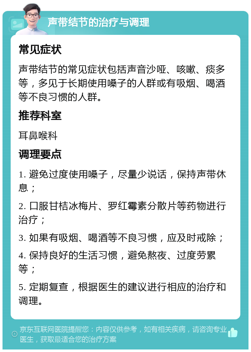 声带结节的治疗与调理 常见症状 声带结节的常见症状包括声音沙哑、咳嗽、痰多等，多见于长期使用嗓子的人群或有吸烟、喝酒等不良习惯的人群。 推荐科室 耳鼻喉科 调理要点 1. 避免过度使用嗓子，尽量少说话，保持声带休息； 2. 口服甘桔冰梅片、罗红霉素分散片等药物进行治疗； 3. 如果有吸烟、喝酒等不良习惯，应及时戒除； 4. 保持良好的生活习惯，避免熬夜、过度劳累等； 5. 定期复查，根据医生的建议进行相应的治疗和调理。