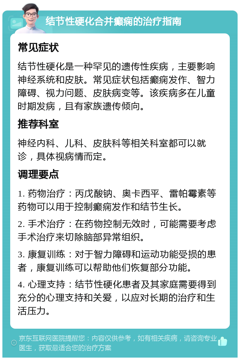 结节性硬化合并癫痫的治疗指南 常见症状 结节性硬化是一种罕见的遗传性疾病，主要影响神经系统和皮肤。常见症状包括癫痫发作、智力障碍、视力问题、皮肤病变等。该疾病多在儿童时期发病，且有家族遗传倾向。 推荐科室 神经内科、儿科、皮肤科等相关科室都可以就诊，具体视病情而定。 调理要点 1. 药物治疗：丙戊酸钠、奥卡西平、雷帕霉素等药物可以用于控制癫痫发作和结节生长。 2. 手术治疗：在药物控制无效时，可能需要考虑手术治疗来切除脑部异常组织。 3. 康复训练：对于智力障碍和运动功能受损的患者，康复训练可以帮助他们恢复部分功能。 4. 心理支持：结节性硬化患者及其家庭需要得到充分的心理支持和关爱，以应对长期的治疗和生活压力。