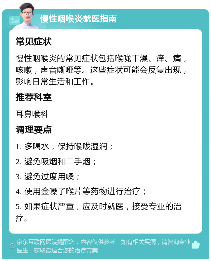 慢性咽喉炎就医指南 常见症状 慢性咽喉炎的常见症状包括喉咙干燥、痒、痛，咳嗽，声音嘶哑等。这些症状可能会反复出现，影响日常生活和工作。 推荐科室 耳鼻喉科 调理要点 1. 多喝水，保持喉咙湿润； 2. 避免吸烟和二手烟； 3. 避免过度用嗓； 4. 使用金嗓子喉片等药物进行治疗； 5. 如果症状严重，应及时就医，接受专业的治疗。