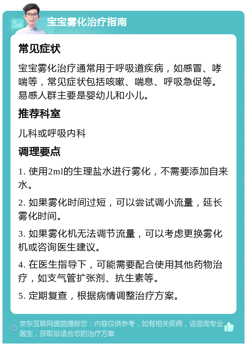 宝宝雾化治疗指南 常见症状 宝宝雾化治疗通常用于呼吸道疾病，如感冒、哮喘等，常见症状包括咳嗽、喘息、呼吸急促等。易感人群主要是婴幼儿和小儿。 推荐科室 儿科或呼吸内科 调理要点 1. 使用2ml的生理盐水进行雾化，不需要添加自来水。 2. 如果雾化时间过短，可以尝试调小流量，延长雾化时间。 3. 如果雾化机无法调节流量，可以考虑更换雾化机或咨询医生建议。 4. 在医生指导下，可能需要配合使用其他药物治疗，如支气管扩张剂、抗生素等。 5. 定期复查，根据病情调整治疗方案。