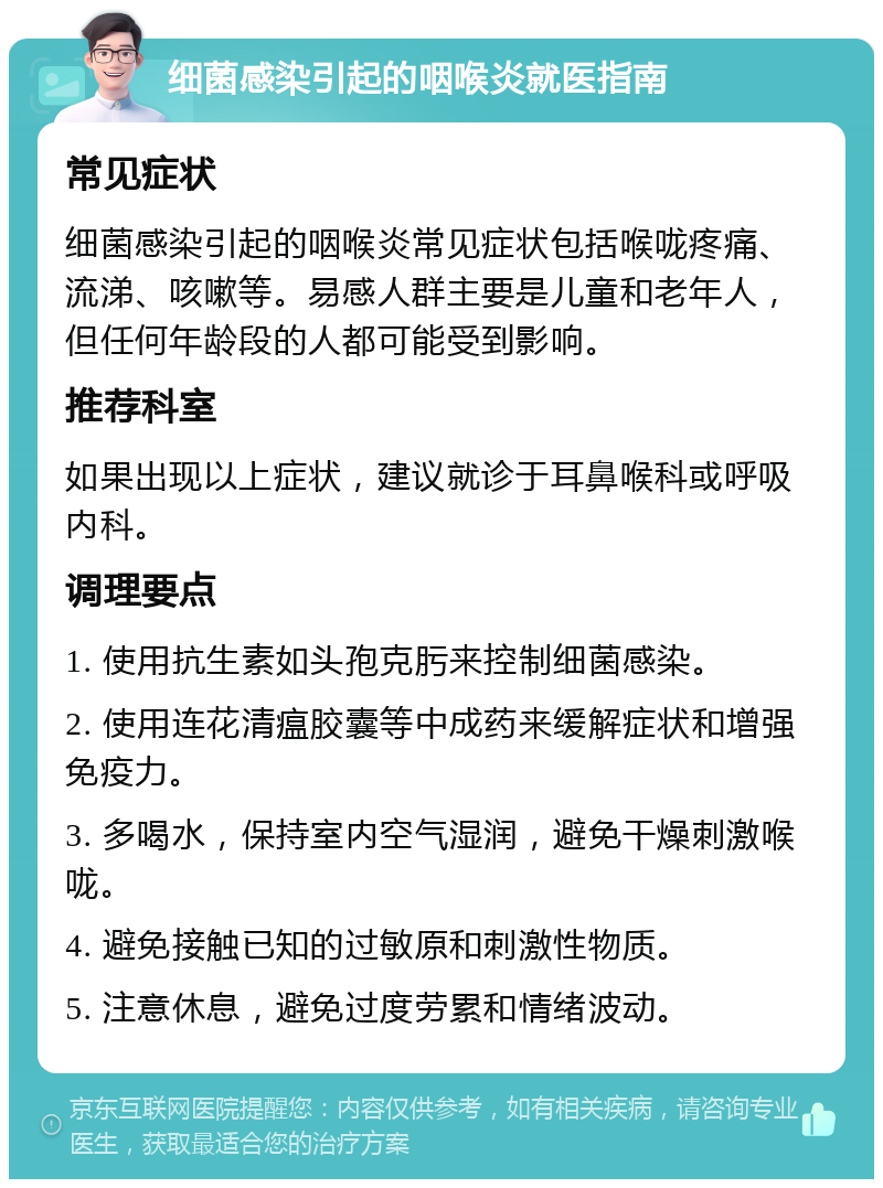 细菌感染引起的咽喉炎就医指南 常见症状 细菌感染引起的咽喉炎常见症状包括喉咙疼痛、流涕、咳嗽等。易感人群主要是儿童和老年人，但任何年龄段的人都可能受到影响。 推荐科室 如果出现以上症状，建议就诊于耳鼻喉科或呼吸内科。 调理要点 1. 使用抗生素如头孢克肟来控制细菌感染。 2. 使用连花清瘟胶囊等中成药来缓解症状和增强免疫力。 3. 多喝水，保持室内空气湿润，避免干燥刺激喉咙。 4. 避免接触已知的过敏原和刺激性物质。 5. 注意休息，避免过度劳累和情绪波动。