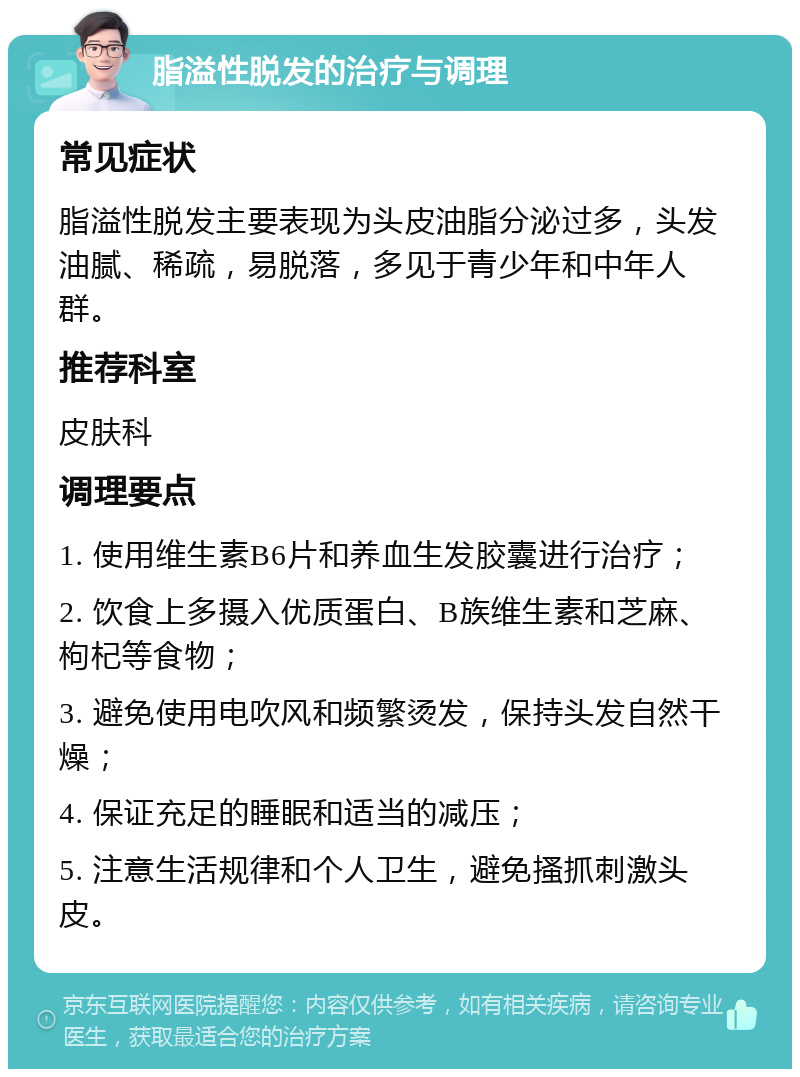 脂溢性脱发的治疗与调理 常见症状 脂溢性脱发主要表现为头皮油脂分泌过多，头发油腻、稀疏，易脱落，多见于青少年和中年人群。 推荐科室 皮肤科 调理要点 1. 使用维生素B6片和养血生发胶囊进行治疗； 2. 饮食上多摄入优质蛋白、B族维生素和芝麻、枸杞等食物； 3. 避免使用电吹风和频繁烫发，保持头发自然干燥； 4. 保证充足的睡眠和适当的减压； 5. 注意生活规律和个人卫生，避免搔抓刺激头皮。