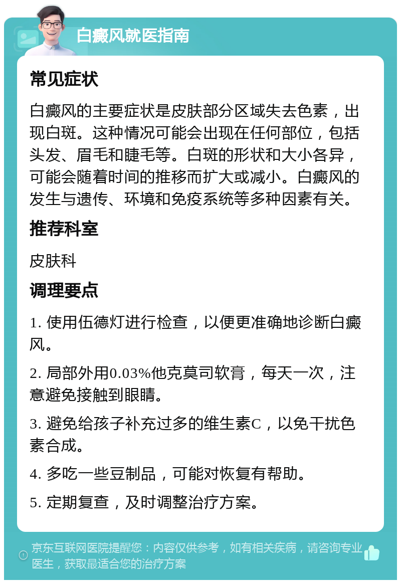 白癜风就医指南 常见症状 白癜风的主要症状是皮肤部分区域失去色素，出现白斑。这种情况可能会出现在任何部位，包括头发、眉毛和睫毛等。白斑的形状和大小各异，可能会随着时间的推移而扩大或减小。白癜风的发生与遗传、环境和免疫系统等多种因素有关。 推荐科室 皮肤科 调理要点 1. 使用伍德灯进行检查，以便更准确地诊断白癜风。 2. 局部外用0.03%他克莫司软膏，每天一次，注意避免接触到眼睛。 3. 避免给孩子补充过多的维生素C，以免干扰色素合成。 4. 多吃一些豆制品，可能对恢复有帮助。 5. 定期复查，及时调整治疗方案。