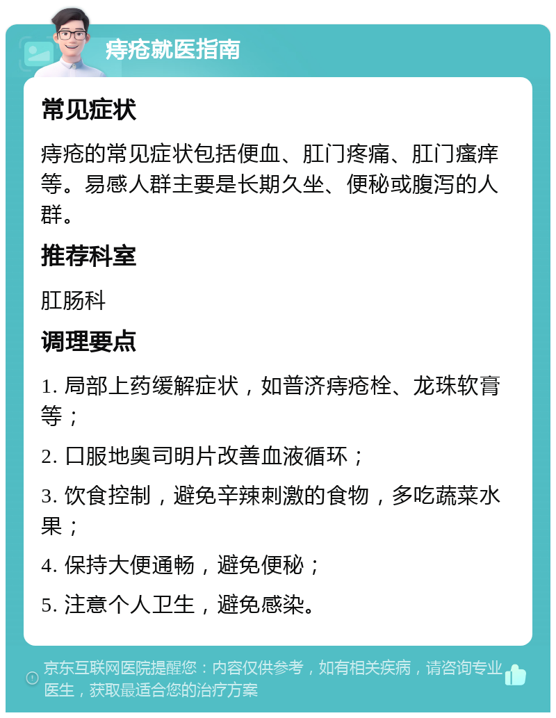 痔疮就医指南 常见症状 痔疮的常见症状包括便血、肛门疼痛、肛门瘙痒等。易感人群主要是长期久坐、便秘或腹泻的人群。 推荐科室 肛肠科 调理要点 1. 局部上药缓解症状，如普济痔疮栓、龙珠软膏等； 2. 口服地奥司明片改善血液循环； 3. 饮食控制，避免辛辣刺激的食物，多吃蔬菜水果； 4. 保持大便通畅，避免便秘； 5. 注意个人卫生，避免感染。