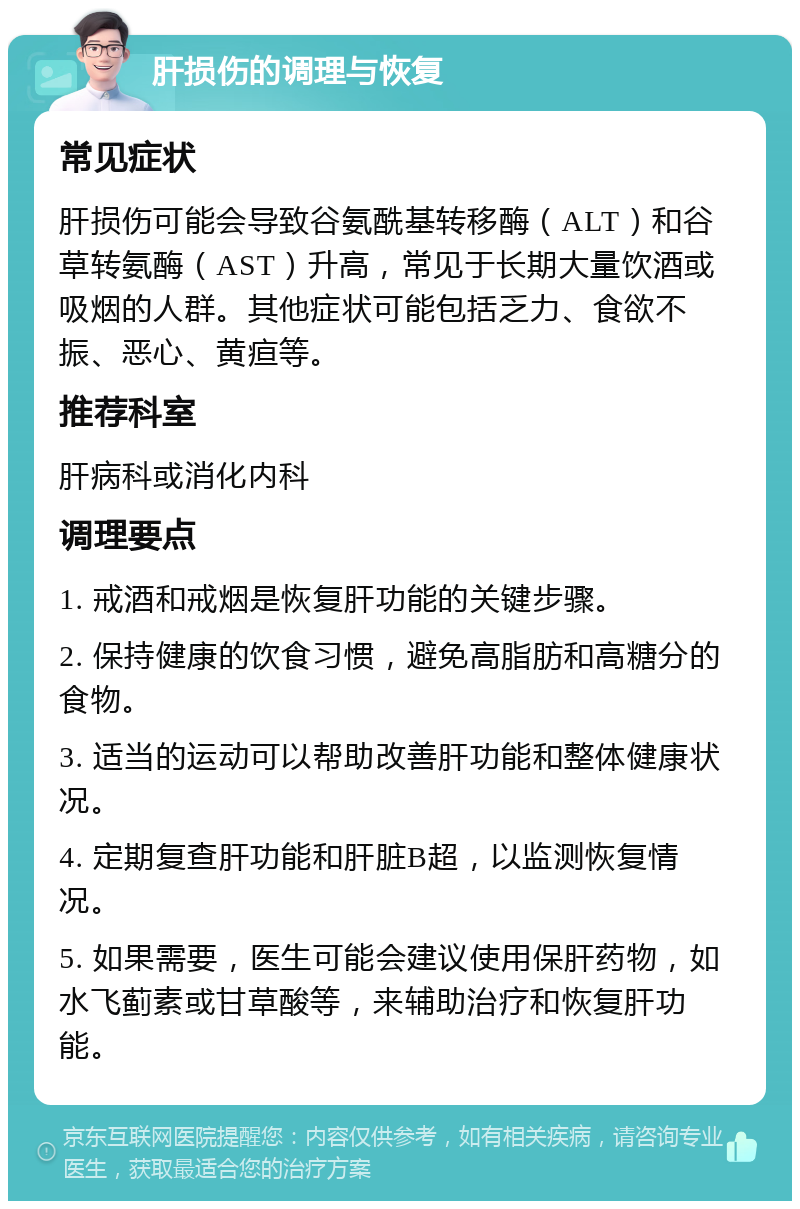 肝损伤的调理与恢复 常见症状 肝损伤可能会导致谷氨酰基转移酶（ALT）和谷草转氨酶（AST）升高，常见于长期大量饮酒或吸烟的人群。其他症状可能包括乏力、食欲不振、恶心、黄疸等。 推荐科室 肝病科或消化内科 调理要点 1. 戒酒和戒烟是恢复肝功能的关键步骤。 2. 保持健康的饮食习惯，避免高脂肪和高糖分的食物。 3. 适当的运动可以帮助改善肝功能和整体健康状况。 4. 定期复查肝功能和肝脏B超，以监测恢复情况。 5. 如果需要，医生可能会建议使用保肝药物，如水飞蓟素或甘草酸等，来辅助治疗和恢复肝功能。