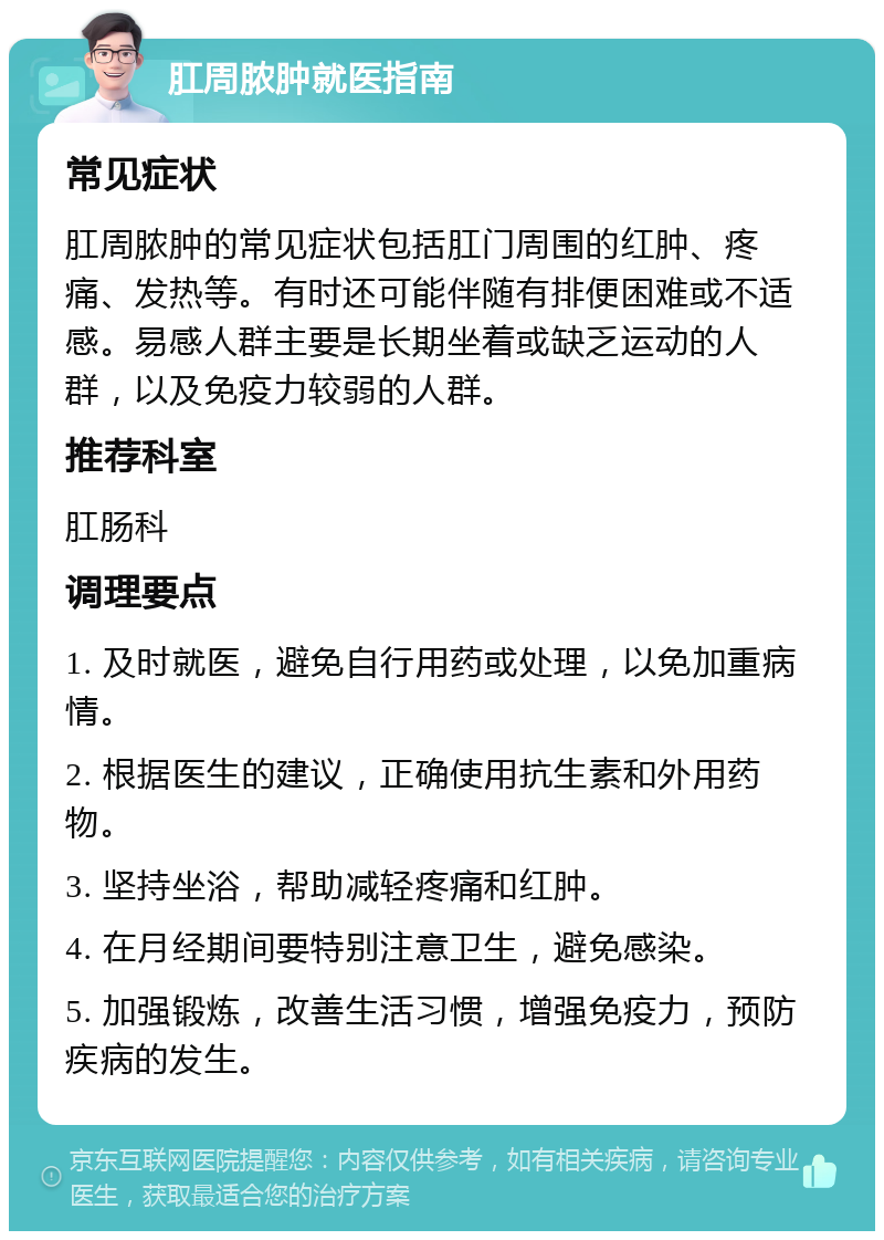 肛周脓肿就医指南 常见症状 肛周脓肿的常见症状包括肛门周围的红肿、疼痛、发热等。有时还可能伴随有排便困难或不适感。易感人群主要是长期坐着或缺乏运动的人群，以及免疫力较弱的人群。 推荐科室 肛肠科 调理要点 1. 及时就医，避免自行用药或处理，以免加重病情。 2. 根据医生的建议，正确使用抗生素和外用药物。 3. 坚持坐浴，帮助减轻疼痛和红肿。 4. 在月经期间要特别注意卫生，避免感染。 5. 加强锻炼，改善生活习惯，增强免疫力，预防疾病的发生。