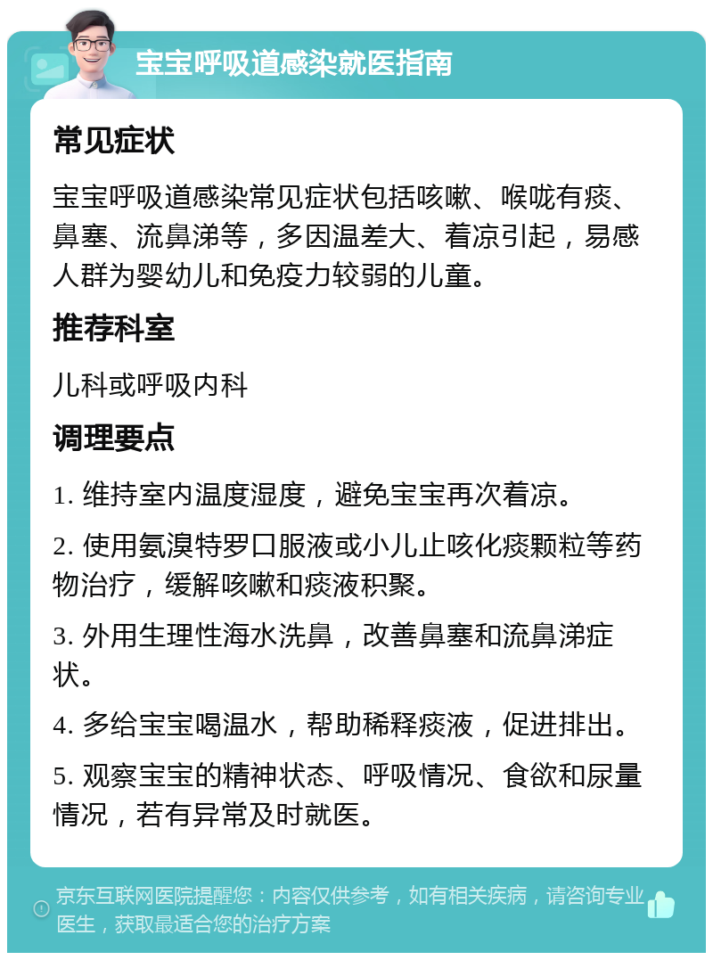 宝宝呼吸道感染就医指南 常见症状 宝宝呼吸道感染常见症状包括咳嗽、喉咙有痰、鼻塞、流鼻涕等，多因温差大、着凉引起，易感人群为婴幼儿和免疫力较弱的儿童。 推荐科室 儿科或呼吸内科 调理要点 1. 维持室内温度湿度，避免宝宝再次着凉。 2. 使用氨溴特罗口服液或小儿止咳化痰颗粒等药物治疗，缓解咳嗽和痰液积聚。 3. 外用生理性海水洗鼻，改善鼻塞和流鼻涕症状。 4. 多给宝宝喝温水，帮助稀释痰液，促进排出。 5. 观察宝宝的精神状态、呼吸情况、食欲和尿量情况，若有异常及时就医。