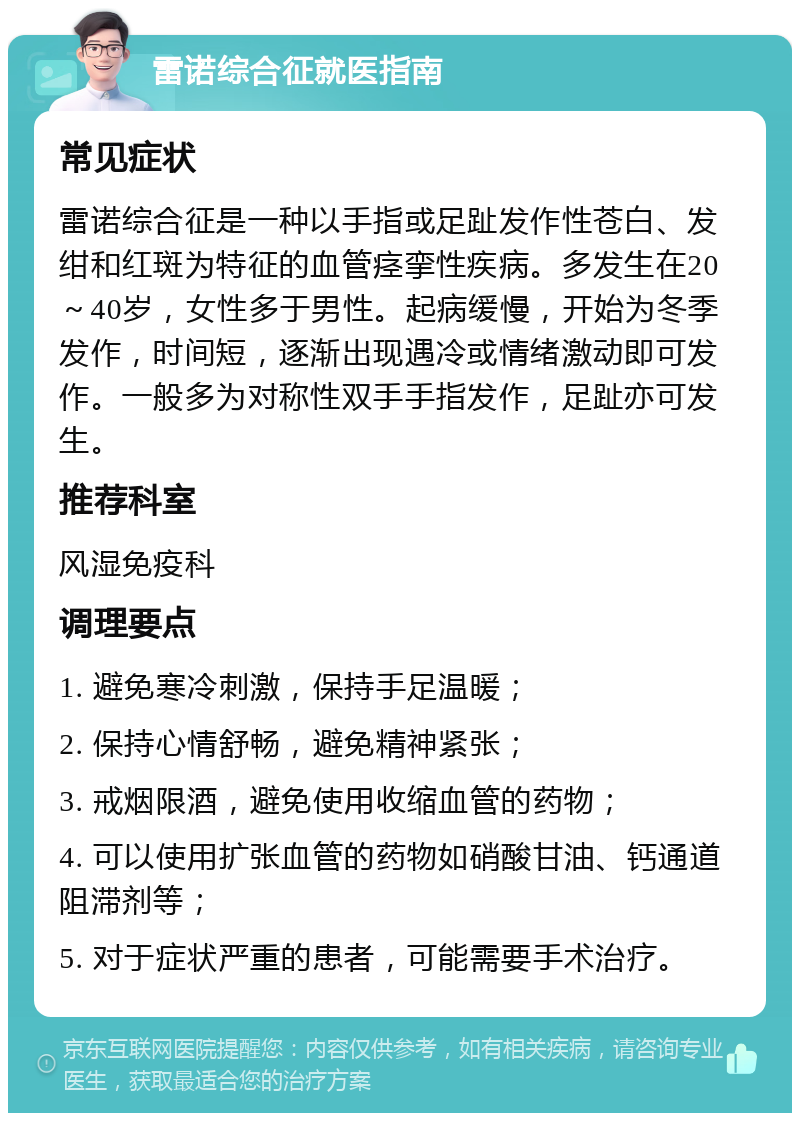 雷诺综合征就医指南 常见症状 雷诺综合征是一种以手指或足趾发作性苍白、发绀和红斑为特征的血管痉挛性疾病。多发生在20～40岁，女性多于男性。起病缓慢，开始为冬季发作，时间短，逐渐出现遇冷或情绪激动即可发作。一般多为对称性双手手指发作，足趾亦可发生。 推荐科室 风湿免疫科 调理要点 1. 避免寒冷刺激，保持手足温暖； 2. 保持心情舒畅，避免精神紧张； 3. 戒烟限酒，避免使用收缩血管的药物； 4. 可以使用扩张血管的药物如硝酸甘油、钙通道阻滞剂等； 5. 对于症状严重的患者，可能需要手术治疗。