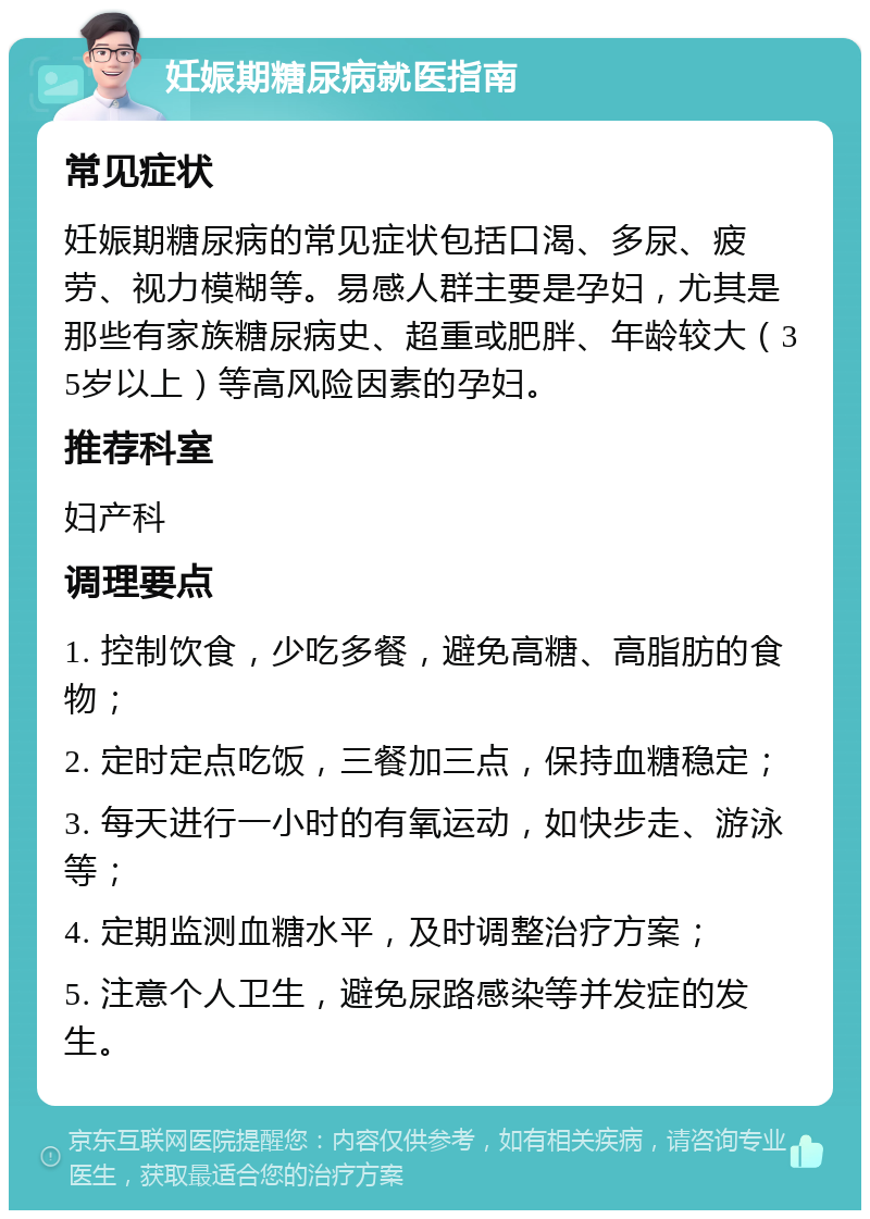 妊娠期糖尿病就医指南 常见症状 妊娠期糖尿病的常见症状包括口渴、多尿、疲劳、视力模糊等。易感人群主要是孕妇，尤其是那些有家族糖尿病史、超重或肥胖、年龄较大（35岁以上）等高风险因素的孕妇。 推荐科室 妇产科 调理要点 1. 控制饮食，少吃多餐，避免高糖、高脂肪的食物； 2. 定时定点吃饭，三餐加三点，保持血糖稳定； 3. 每天进行一小时的有氧运动，如快步走、游泳等； 4. 定期监测血糖水平，及时调整治疗方案； 5. 注意个人卫生，避免尿路感染等并发症的发生。