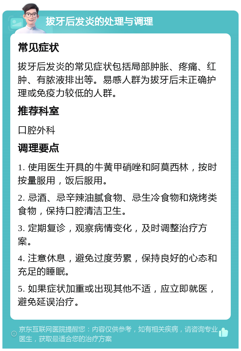 拔牙后发炎的处理与调理 常见症状 拔牙后发炎的常见症状包括局部肿胀、疼痛、红肿、有脓液排出等。易感人群为拔牙后未正确护理或免疫力较低的人群。 推荐科室 口腔外科 调理要点 1. 使用医生开具的牛黄甲硝唑和阿莫西林，按时按量服用，饭后服用。 2. 忌酒、忌辛辣油腻食物、忌生冷食物和烧烤类食物，保持口腔清洁卫生。 3. 定期复诊，观察病情变化，及时调整治疗方案。 4. 注意休息，避免过度劳累，保持良好的心态和充足的睡眠。 5. 如果症状加重或出现其他不适，应立即就医，避免延误治疗。