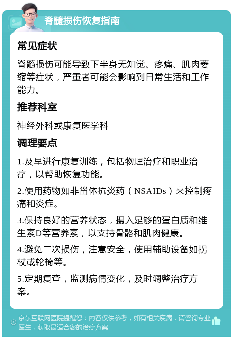 脊髓损伤恢复指南 常见症状 脊髓损伤可能导致下半身无知觉、疼痛、肌肉萎缩等症状，严重者可能会影响到日常生活和工作能力。 推荐科室 神经外科或康复医学科 调理要点 1.及早进行康复训练，包括物理治疗和职业治疗，以帮助恢复功能。 2.使用药物如非甾体抗炎药（NSAIDs）来控制疼痛和炎症。 3.保持良好的营养状态，摄入足够的蛋白质和维生素D等营养素，以支持骨骼和肌肉健康。 4.避免二次损伤，注意安全，使用辅助设备如拐杖或轮椅等。 5.定期复查，监测病情变化，及时调整治疗方案。