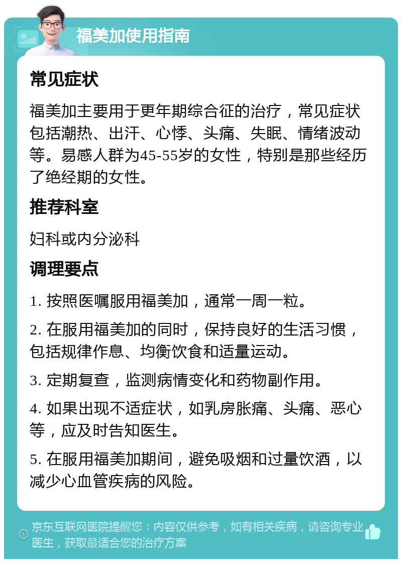 福美加使用指南 常见症状 福美加主要用于更年期综合征的治疗，常见症状包括潮热、出汗、心悸、头痛、失眠、情绪波动等。易感人群为45-55岁的女性，特别是那些经历了绝经期的女性。 推荐科室 妇科或内分泌科 调理要点 1. 按照医嘱服用福美加，通常一周一粒。 2. 在服用福美加的同时，保持良好的生活习惯，包括规律作息、均衡饮食和适量运动。 3. 定期复查，监测病情变化和药物副作用。 4. 如果出现不适症状，如乳房胀痛、头痛、恶心等，应及时告知医生。 5. 在服用福美加期间，避免吸烟和过量饮酒，以减少心血管疾病的风险。