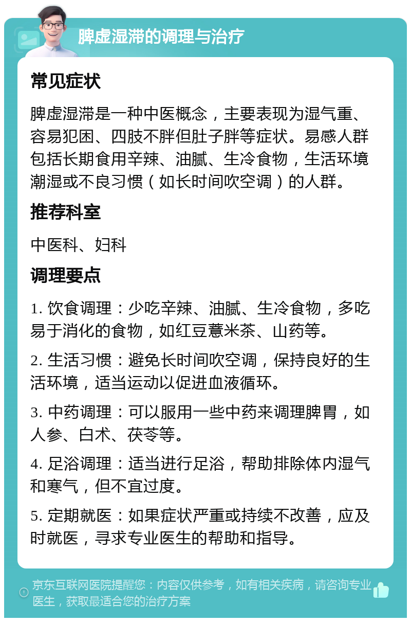 脾虚湿滞的调理与治疗 常见症状 脾虚湿滞是一种中医概念，主要表现为湿气重、容易犯困、四肢不胖但肚子胖等症状。易感人群包括长期食用辛辣、油腻、生冷食物，生活环境潮湿或不良习惯（如长时间吹空调）的人群。 推荐科室 中医科、妇科 调理要点 1. 饮食调理：少吃辛辣、油腻、生冷食物，多吃易于消化的食物，如红豆薏米茶、山药等。 2. 生活习惯：避免长时间吹空调，保持良好的生活环境，适当运动以促进血液循环。 3. 中药调理：可以服用一些中药来调理脾胃，如人参、白术、茯苓等。 4. 足浴调理：适当进行足浴，帮助排除体内湿气和寒气，但不宜过度。 5. 定期就医：如果症状严重或持续不改善，应及时就医，寻求专业医生的帮助和指导。