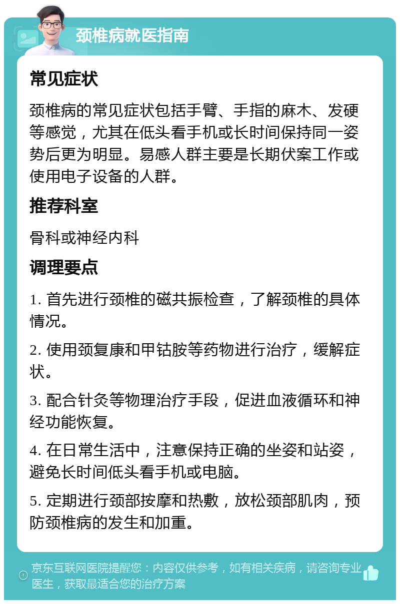 颈椎病就医指南 常见症状 颈椎病的常见症状包括手臂、手指的麻木、发硬等感觉，尤其在低头看手机或长时间保持同一姿势后更为明显。易感人群主要是长期伏案工作或使用电子设备的人群。 推荐科室 骨科或神经内科 调理要点 1. 首先进行颈椎的磁共振检查，了解颈椎的具体情况。 2. 使用颈复康和甲钴胺等药物进行治疗，缓解症状。 3. 配合针灸等物理治疗手段，促进血液循环和神经功能恢复。 4. 在日常生活中，注意保持正确的坐姿和站姿，避免长时间低头看手机或电脑。 5. 定期进行颈部按摩和热敷，放松颈部肌肉，预防颈椎病的发生和加重。