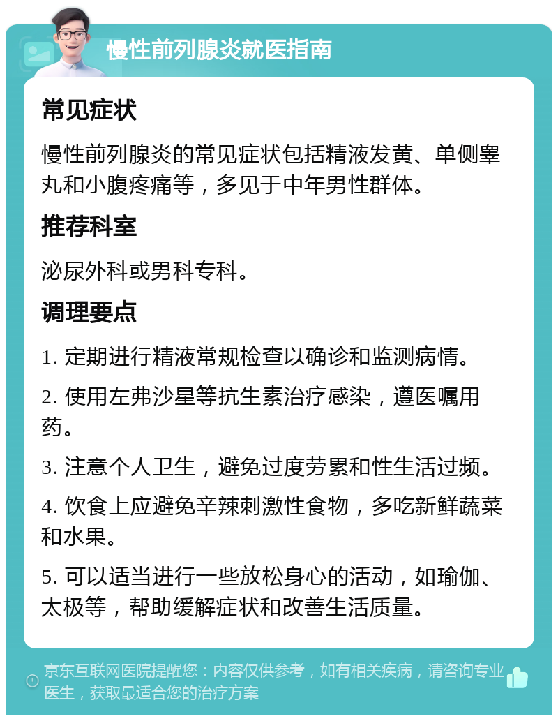 慢性前列腺炎就医指南 常见症状 慢性前列腺炎的常见症状包括精液发黄、单侧睾丸和小腹疼痛等，多见于中年男性群体。 推荐科室 泌尿外科或男科专科。 调理要点 1. 定期进行精液常规检查以确诊和监测病情。 2. 使用左弗沙星等抗生素治疗感染，遵医嘱用药。 3. 注意个人卫生，避免过度劳累和性生活过频。 4. 饮食上应避免辛辣刺激性食物，多吃新鲜蔬菜和水果。 5. 可以适当进行一些放松身心的活动，如瑜伽、太极等，帮助缓解症状和改善生活质量。