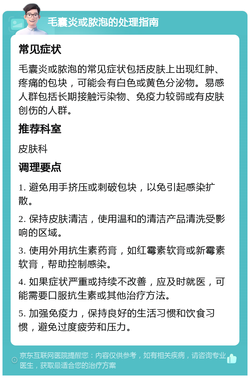 毛囊炎或脓泡的处理指南 常见症状 毛囊炎或脓泡的常见症状包括皮肤上出现红肿、疼痛的包块，可能会有白色或黄色分泌物。易感人群包括长期接触污染物、免疫力较弱或有皮肤创伤的人群。 推荐科室 皮肤科 调理要点 1. 避免用手挤压或刺破包块，以免引起感染扩散。 2. 保持皮肤清洁，使用温和的清洁产品清洗受影响的区域。 3. 使用外用抗生素药膏，如红霉素软膏或新霉素软膏，帮助控制感染。 4. 如果症状严重或持续不改善，应及时就医，可能需要口服抗生素或其他治疗方法。 5. 加强免疫力，保持良好的生活习惯和饮食习惯，避免过度疲劳和压力。