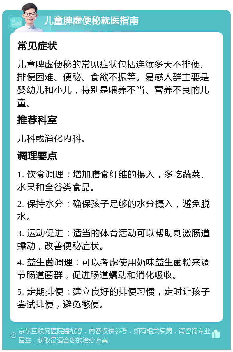 儿童脾虚便秘就医指南 常见症状 儿童脾虚便秘的常见症状包括连续多天不排便、排便困难、便秘、食欲不振等。易感人群主要是婴幼儿和小儿，特别是喂养不当、营养不良的儿童。 推荐科室 儿科或消化内科。 调理要点 1. 饮食调理：增加膳食纤维的摄入，多吃蔬菜、水果和全谷类食品。 2. 保持水分：确保孩子足够的水分摄入，避免脱水。 3. 运动促进：适当的体育活动可以帮助刺激肠道蠕动，改善便秘症状。 4. 益生菌调理：可以考虑使用奶味益生菌粉来调节肠道菌群，促进肠道蠕动和消化吸收。 5. 定期排便：建立良好的排便习惯，定时让孩子尝试排便，避免憋便。