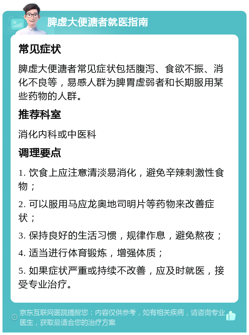 脾虚大便溏者就医指南 常见症状 脾虚大便溏者常见症状包括腹泻、食欲不振、消化不良等，易感人群为脾胃虚弱者和长期服用某些药物的人群。 推荐科室 消化内科或中医科 调理要点 1. 饮食上应注意清淡易消化，避免辛辣刺激性食物； 2. 可以服用马应龙奥地司明片等药物来改善症状； 3. 保持良好的生活习惯，规律作息，避免熬夜； 4. 适当进行体育锻炼，增强体质； 5. 如果症状严重或持续不改善，应及时就医，接受专业治疗。