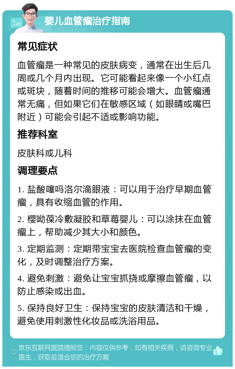 婴儿血管瘤治疗指南 常见症状 血管瘤是一种常见的皮肤病变，通常在出生后几周或几个月内出现。它可能看起来像一个小红点或斑块，随着时间的推移可能会增大。血管瘤通常无痛，但如果它们在敏感区域（如眼睛或嘴巴附近）可能会引起不适或影响功能。 推荐科室 皮肤科或儿科 调理要点 1. 盐酸噻吗洛尔滴眼液：可以用于治疗早期血管瘤，具有收缩血管的作用。 2. 樱呦葆冷敷凝胶和草莓婴儿：可以涂抹在血管瘤上，帮助减少其大小和颜色。 3. 定期监测：定期带宝宝去医院检查血管瘤的变化，及时调整治疗方案。 4. 避免刺激：避免让宝宝抓挠或摩擦血管瘤，以防止感染或出血。 5. 保持良好卫生：保持宝宝的皮肤清洁和干燥，避免使用刺激性化妆品或洗浴用品。