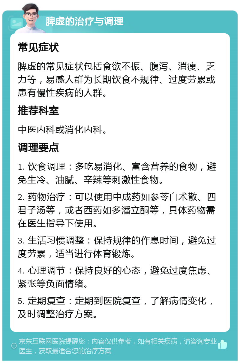 脾虚的治疗与调理 常见症状 脾虚的常见症状包括食欲不振、腹泻、消瘦、乏力等，易感人群为长期饮食不规律、过度劳累或患有慢性疾病的人群。 推荐科室 中医内科或消化内科。 调理要点 1. 饮食调理：多吃易消化、富含营养的食物，避免生冷、油腻、辛辣等刺激性食物。 2. 药物治疗：可以使用中成药如参苓白术散、四君子汤等，或者西药如多潘立酮等，具体药物需在医生指导下使用。 3. 生活习惯调整：保持规律的作息时间，避免过度劳累，适当进行体育锻炼。 4. 心理调节：保持良好的心态，避免过度焦虑、紧张等负面情绪。 5. 定期复查：定期到医院复查，了解病情变化，及时调整治疗方案。