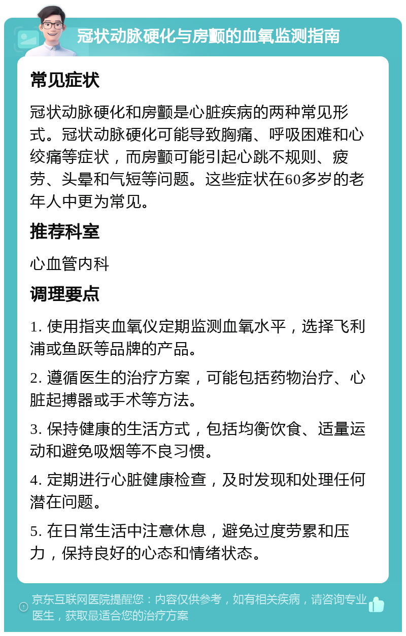 冠状动脉硬化与房颤的血氧监测指南 常见症状 冠状动脉硬化和房颤是心脏疾病的两种常见形式。冠状动脉硬化可能导致胸痛、呼吸困难和心绞痛等症状，而房颤可能引起心跳不规则、疲劳、头晕和气短等问题。这些症状在60多岁的老年人中更为常见。 推荐科室 心血管内科 调理要点 1. 使用指夹血氧仪定期监测血氧水平，选择飞利浦或鱼跃等品牌的产品。 2. 遵循医生的治疗方案，可能包括药物治疗、心脏起搏器或手术等方法。 3. 保持健康的生活方式，包括均衡饮食、适量运动和避免吸烟等不良习惯。 4. 定期进行心脏健康检查，及时发现和处理任何潜在问题。 5. 在日常生活中注意休息，避免过度劳累和压力，保持良好的心态和情绪状态。