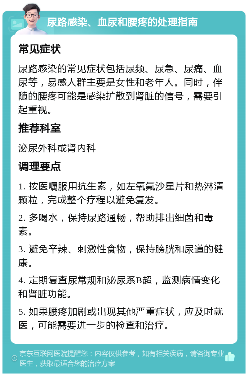 尿路感染、血尿和腰疼的处理指南 常见症状 尿路感染的常见症状包括尿频、尿急、尿痛、血尿等，易感人群主要是女性和老年人。同时，伴随的腰疼可能是感染扩散到肾脏的信号，需要引起重视。 推荐科室 泌尿外科或肾内科 调理要点 1. 按医嘱服用抗生素，如左氧氟沙星片和热淋清颗粒，完成整个疗程以避免复发。 2. 多喝水，保持尿路通畅，帮助排出细菌和毒素。 3. 避免辛辣、刺激性食物，保持膀胱和尿道的健康。 4. 定期复查尿常规和泌尿系B超，监测病情变化和肾脏功能。 5. 如果腰疼加剧或出现其他严重症状，应及时就医，可能需要进一步的检查和治疗。